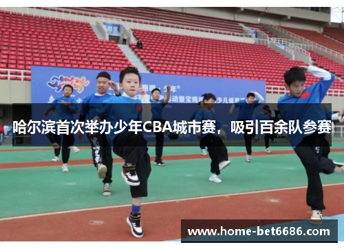 哈尔滨首次举办少年CBA城市赛，吸引百余队参赛