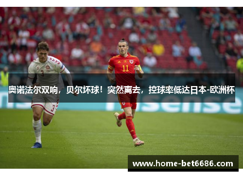 奥诺法尔双响，贝尔坏球！突然离去，控球率低达日本-欧洲杯